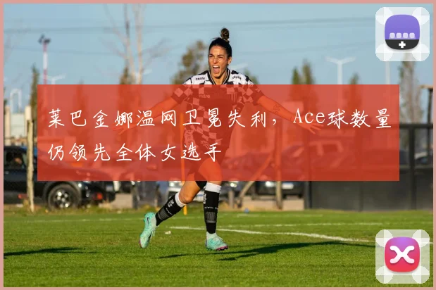 莱巴金娜温网卫冕失利，Ace球数量仍领先全体女选手