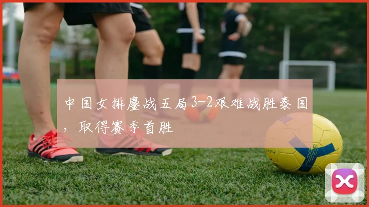 中国女排鏖战五局3-2艰难战胜泰国，取得赛季首胜