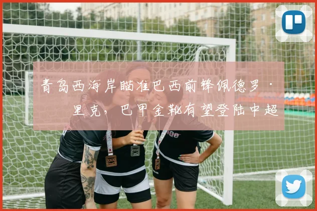 青岛西海岸瞄准巴西前锋佩德罗·恩里克，巴甲金靴有望登陆中超