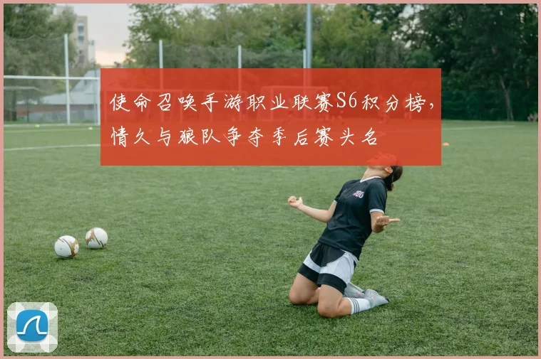 使命召唤手游职业联赛S6积分榜，情久与狼队争夺季后赛头名